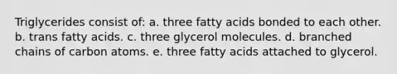 Triglycerides consist of:​ a. ​three fatty acids bonded to each other. b. ​trans fatty acids. c. ​three glycerol molecules. d. ​branched chains of carbon atoms. e. ​three fatty acids attached to glycerol.