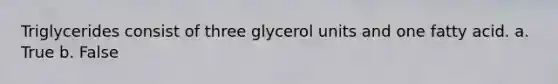 Triglycerides consist of three glycerol units and one fatty acid. a. True b. False