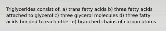 Triglycerides consist of: a) trans fatty acids b) three fatty acids attached to glycerol c) three glycerol molecules d) three fatty acids bonded to each other e) branched chains of carbon atoms