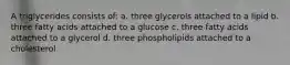 A triglycerides consists of: a. three glycerols attached to a lipid b. three fatty acids attached to a glucose c. three fatty acids attached to a glycerol d. three phospholipids attached to a cholesterol