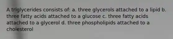 A triglycerides consists of: a. three glycerols attached to a lipid b. three fatty acids attached to a glucose c. three fatty acids attached to a glycerol d. three phospholipids attached to a cholesterol