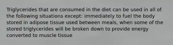 Triglycerides that are consumed in the diet can be used in all of the following situations except: immediately to fuel the body stored in adipose tissue used between meals, when some of the stored triglycerides will be broken down to provide energy converted to muscle tissue