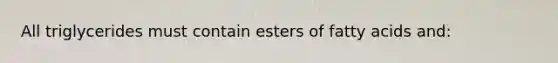 All triglycerides must contain esters of fatty acids and: