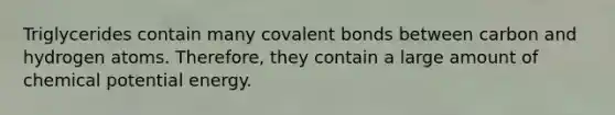 Triglycerides contain many covalent bonds between carbon and hydrogen atoms. Therefore, they contain a large amount of chemical potential energy.