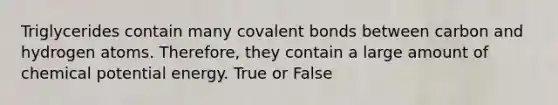 Triglycerides contain many covalent bonds between carbon and hydrogen atoms. Therefore, they contain a large amount of chemical potential energy. True or False