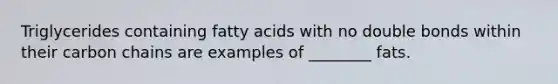 Triglycerides containing fatty acids with no double bonds within their carbon chains are examples of ________ fats.