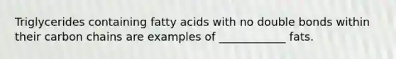 Triglycerides containing fatty acids with no double bonds within their carbon chains are examples of ____________ fats.