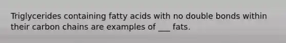 Triglycerides containing fatty acids with no double bonds within their carbon chains are examples of ___ fats.