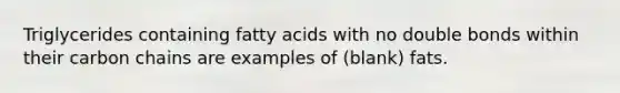 Triglycerides containing fatty acids with no double bonds within their carbon chains are examples of (blank) fats.