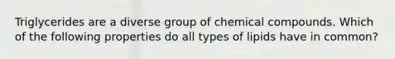 Triglycerides are a diverse group of chemical compounds. Which of the following properties do all types of lipids have in common?