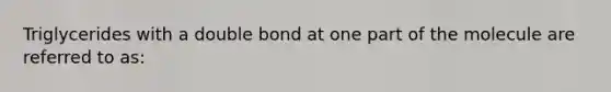 Triglycerides with a double bond at one part of the molecule are referred to as: