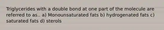 Triglycerides with a double bond at one part of the molecule are referred to as.. a) Monounsaturated fats b) hydrogenated fats c) saturated fats d) sterols