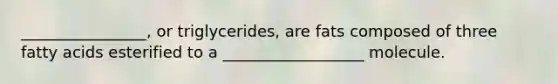 ________________, or triglycerides, are fats composed of three <a href='https://www.questionai.com/knowledge/kXSfyghuEN-fatty-acids' class='anchor-knowledge'>fatty acids</a> esterified to a __________________ molecule.