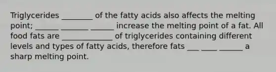 Triglycerides ________ of the fatty acids also affects the melting point; ______ _______ ______ increase the melting point of a fat. All food fats are _____________ of triglycerides containing different levels and types of fatty acids, therefore fats ___ ____ ______ a sharp melting point.