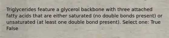 Triglycerides feature a glycerol backbone with three attached fatty acids that are either saturated (no double bonds present) or unsaturated (at least one double bond present). Select one: True False