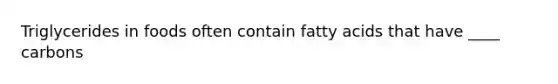 Triglycerides in foods often contain fatty acids that have ____ carbons