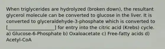 When triglycerides are hydrolyzed (broken down), the resultant glycerol molecule can be converted to glucose in the liver. It is converted to glyceraldehyde-3-phosphate which is converted to [____________________] for entry into the citric acid (Krebs) cycle. a) Glucose-6-Phosphate b) Oxaloacetate c) Free-fatty acids d) Acetyl-CoA