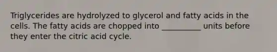 Triglycerides are hydrolyzed to glycerol and fatty acids in the cells. The fatty acids are chopped into __________ units before they enter the citric acid cycle.