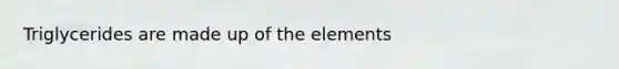Triglycerides are made up of the elements