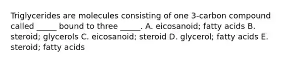 Triglycerides are molecules consisting of one 3-carbon compound called _____ bound to three _____. A. eicosanoid; fatty acids B. steroid; glycerols C. eicosanoid; steroid D. glycerol; fatty acids E. steroid; fatty acids