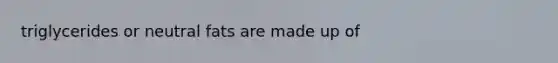 triglycerides or neutral fats are made up of