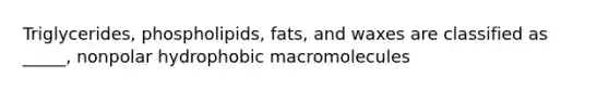 Triglycerides, phospholipids, fats, and waxes are classified as _____, nonpolar hydrophobic macromolecules