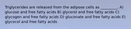 Triglycerides are released from the adipose cells as _________. A) glucose and free fatty acids B) glycerol and free fatty acids C) glycogen and free fatty acids D) gluconate and free fatty acids E) glycocol and free fatty acids