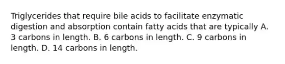 Triglycerides that require bile acids to facilitate enzymatic digestion and absorption contain fatty acids that are typically A. 3 carbons in length. B. 6 carbons in length. C. 9 carbons in length. D. 14 carbons in length.