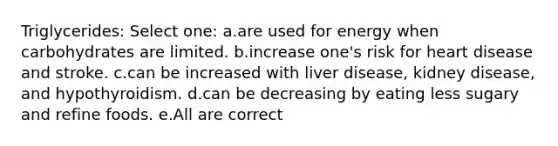 Triglycerides: Select one: a.are used for energy when carbohydrates are limited. b.increase one's risk for heart disease and stroke. c.can be increased with liver disease, kidney disease, and hypothyroidism. d.can be decreasing by eating less sugary and refine foods. e.All are correct