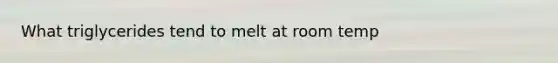 What triglycerides tend to melt at room temp