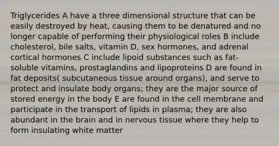 Triglycerides A have a three dimensional structure that can be easily destroyed by heat, causing them to be denatured and no longer capable of performing their physiological roles B include cholesterol, bile salts, vitamin D, sex hormones, and adrenal cortical hormones C include lipoid substances such as fat- soluble vitamins, prostaglandins and lipoproteins D are found in fat deposits( subcutaneous tissue around organs), and serve to protect and insulate body organs; they are the major source of stored energy in the body E are found in the cell membrane and participate in the transport of lipids in plasma; they are also abundant in the brain and in nervous tissue where they help to form insulating white matter