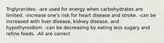 Triglycerides: -are used for energy when carbohydrates are limited. -increase one's risk for heart disease and stroke. -can be increased with liver disease, kidney disease, and hypothyroidism. -can be decreasing by eating less sugary and refine foods. -All are correct