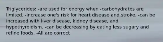 Triglycerides: -are used for energy when -carbohydrates are limited. -increase one's risk for heart disease and stroke. -can be increased with liver disease, kidney disease, and hypothyroidism. -can be decreasing by eating less sugary and refine foods. -All are correct