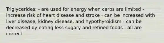 Triglycerides: - are used for energy when carbs are limited - increase risk of heart disease and stroke - can be increased with liver disease, kidney disease, and hypothyroidism - can be decreased by eating less sugary and refined foods - all are correct