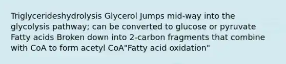 Triglycerideshydrolysis Glycerol Jumps mid-way into the glycolysis pathway; can be converted to glucose or pyruvate Fatty acids Broken down into 2-carbon fragments that combine with CoA to form acetyl CoA"Fatty acid oxidation"