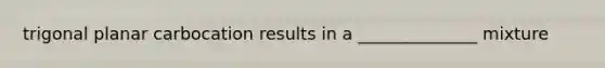 trigonal planar carbocation results in a ______________ mixture