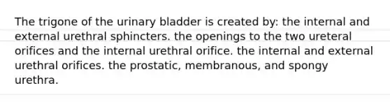 The trigone of the urinary bladder is created by: the internal and external urethral sphincters. the openings to the two ureteral orifices and the internal urethral orifice. the internal and external urethral orifices. the prostatic, membranous, and spongy urethra.