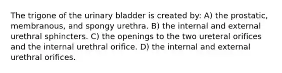 The trigone of the urinary bladder is created by: A) the prostatic, membranous, and spongy urethra. B) the internal and external urethral sphincters. C) the openings to the two ureteral orifices and the internal urethral orifice. D) the internal and external urethral orifices.