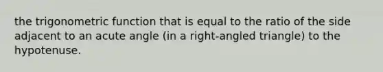 the trigonometric function that is equal to the ratio of the side adjacent to an acute angle (in a right-angled triangle) to the hypotenuse.