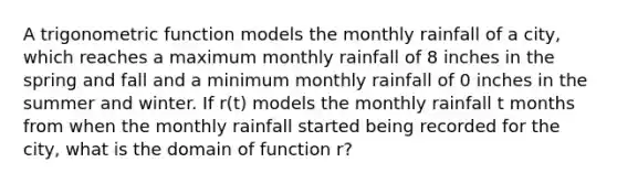 A trigonometric function models the monthly rainfall of a city, which reaches a maximum monthly rainfall of 8 inches in the spring and fall and a minimum monthly rainfall of 0 inches in the summer and winter. If r(t) models the monthly rainfall t months from when the monthly rainfall started being recorded for the city, what is the domain of function r?