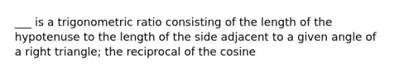 ___ is a trigonometric ratio consisting of the length of the hypotenuse to the length of the side adjacent to a given angle of a right triangle; the reciprocal of the cosine