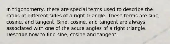 In trigonometry, there are special terms used to describe the ratios of different sides of a right triangle. These terms are sine, cosine, and tangent. Sine, cosine, and tangent are always associated with one of the acute angles of a right triangle. Describe how to find sine, cosine and tangent.