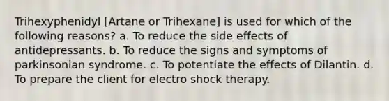 Trihexyphenidyl [Artane or Trihexane] is used for which of the following reasons? a. To reduce the side effects of antidepressants. b. To reduce the signs and symptoms of parkinsonian syndrome. c. To potentiate the effects of Dilantin. d. To prepare the client for electro shock therapy.