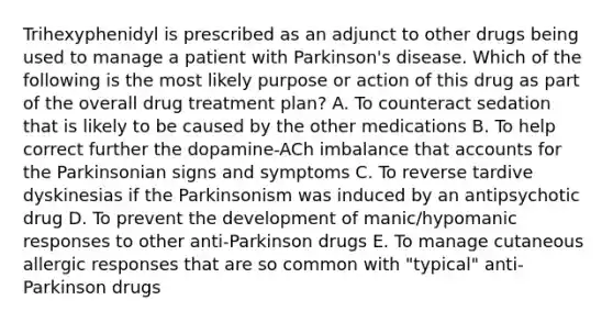 Trihexyphenidyl is prescribed as an adjunct to other drugs being used to manage a patient with Parkinson's disease. Which of the following is the most likely purpose or action of this drug as part of the overall drug treatment plan? A. To counteract sedation that is likely to be caused by the other medications B. To help correct further the dopamine-ACh imbalance that accounts for the Parkinsonian signs and symptoms C. To reverse tardive dyskinesias if the Parkinsonism was induced by an antipsychotic drug D. To prevent the development of manic/hypomanic responses to other anti-Parkinson drugs E. To manage cutaneous allergic responses that are so common with "typical" anti-Parkinson drugs