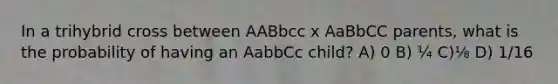 In a trihybrid cross between AABbcc x AaBbCC parents, what is the probability of having an AabbCc child? A) 0 B) ¼ C)⅛ D) 1/16