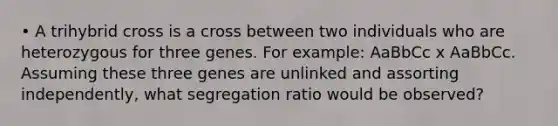 • A trihybrid cross is a cross between two individuals who are heterozygous for three genes. For example: AaBbCc x AaBbCc. Assuming these three genes are unlinked and assorting independently, what segregation ratio would be observed?