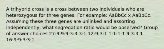 A trihybrid cross is a cross between two individuals who are heterozygous for three genes. For example: AaBbCc x AaBbCc. Assuming these three genes are unlinked and assorting independently, what segregation ratio would be observed? Group of answer choices 27:9:9:9:3:3:3:1 12:9:3:1 1:1:1:1 9:3:3:1 16:9:9:3:3:1