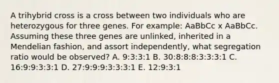 A trihybrid cross is a cross between two individuals who are heterozygous for three genes. For example: AaBbCc x AaBbCc. Assuming these three genes are unlinked, inherited in a Mendelian fashion, and assort independently, what segregation ratio would be observed? A. 9:3:3:1 B. 30:8:8:8:3:3:3:1 C. 16:9:9:3:3:1 D. 27:9:9:9:3:3:3:1 E. 12:9:3:1