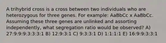 A trihybrid cross is a cross between two individuals who are heterozygous for three genes. For example: AaBbCc x AaBbCc. Assuming these three genes are unlinked and assorting independently, what segregation ratio would be observed? A) 27:9:9:9:3:3:3:1 B) 12:9:3:1 C) 9:3:3:1 D) 1:1:1:1 E) 16:9:9:3:3:1