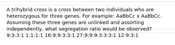 A trihybrid cross is a cross between two individuals who are heterozygous for three genes. For example: AaBbCc x AaBbCc. Assuming these three genes are unlinked and assorting independently, what segregation ratio would be observed? 9:3:3:1 1:1:1:1 16:9:9:3:3:1 27:9:9:9:3:3:3:1 12:9:3:1